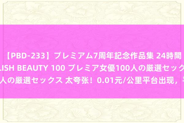 【PBD-233】プレミアム7周年記念作品集 24時間 PREMIUM STYLISH BEAUTY 100 プレミア女優100人の厳選セックス 太夸张！0.01元/公里平台出现，平台把司机当猴耍？