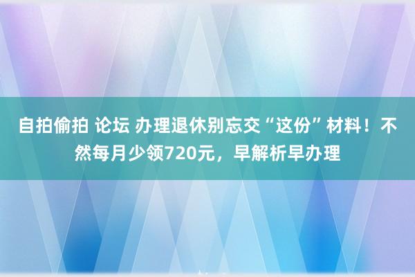 自拍偷拍 论坛 办理退休别忘交“这份”材料！不然每月少领720元，早解析早办理