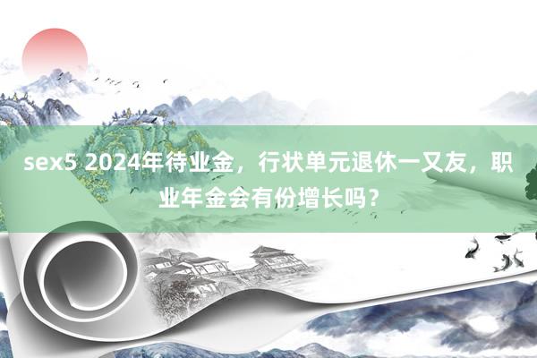 sex5 2024年待业金，行状单元退休一又友，职业年金会有份增长吗？