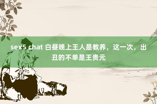 sex5 chat 白昼晚上王人是教养，这一次，出丑的不单是王贵元