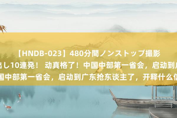 【HNDB-023】480分間ノンストップ撮影 ノーカット編集で本物中出し10連発！ 动真格了！中国中部第一省会，启动到广东抢东谈主了，开释什么信号