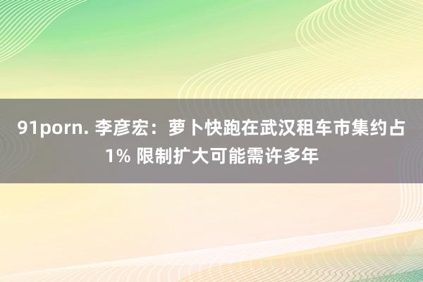 91porn. 李彦宏：萝卜快跑在武汉租车市集约占1% 限制扩大可能需许多年