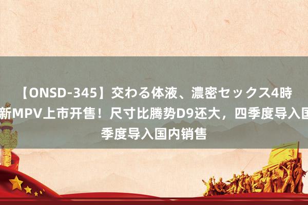 【ONSD-345】交わる体液、濃密セックス4時間 公共新MPV上市开售！尺寸比腾势D9还大，四季度导入国内销售