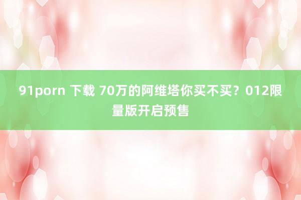 91porn 下载 70万的阿维塔你买不买？012限量版开启预售