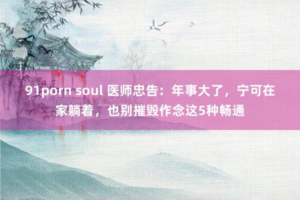 91porn soul 医师忠告：年事大了，宁可在家躺着，也别摧毁作念这5种畅通