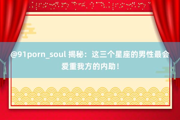 @91porn_soul 揭秘：这三个星座的男性最会爱重我方的内助！