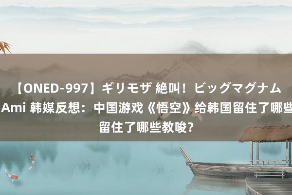 【ONED-997】ギリモザ 絶叫！ビッグマグナムFUCK Ami 韩媒反想：中国游戏《悟空》给韩国留住了哪些教唆？