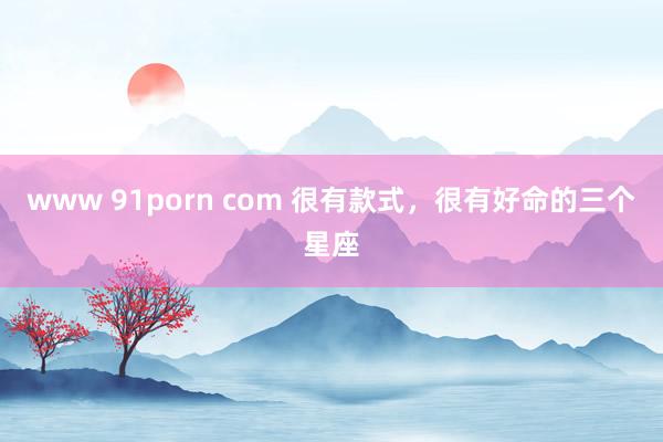 www 91porn com 很有款式，很有好命的三个星座