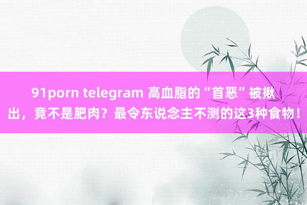 91porn telegram 高血脂的“首恶”被揪出，竟不是肥肉？最令东说念主不测的这3种食物！