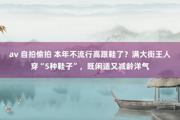 av 自拍偷拍 本年不流行高跟鞋了？满大街王人穿“5种鞋子”，既闲适又减龄洋气