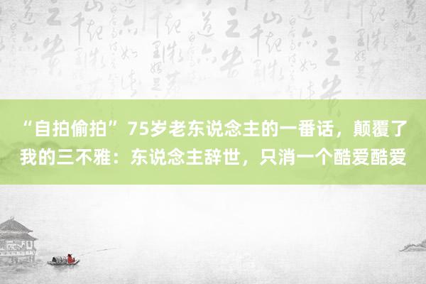 “自拍偷拍” 75岁老东说念主的一番话，颠覆了我的三不雅：东说念主辞世，只消一个酷爱酷爱