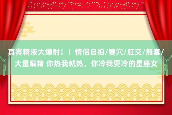 真實精液大爆射！！情侶自拍/雙穴/肛交/無套/大量噴精 你热我就热，你冷我更冷的星座女