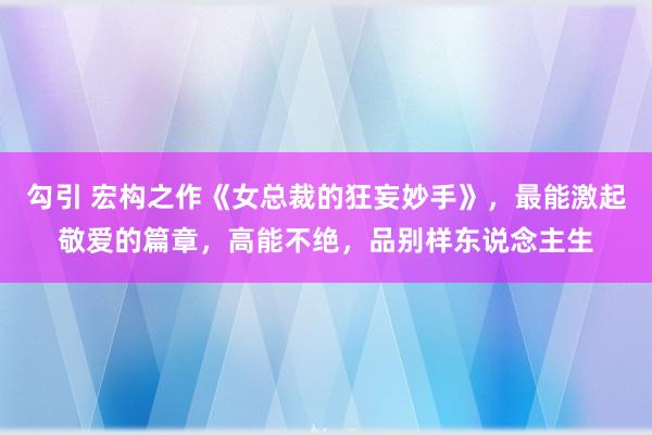 勾引 宏构之作《女总裁的狂妄妙手》，最能激起敬爱的篇章，高能不绝，品别样东说念主生