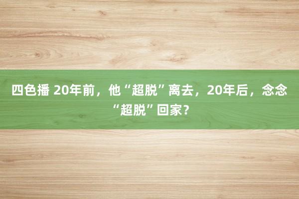 四色播 20年前，他“超脱”离去，20年后，念念“超脱”回家？