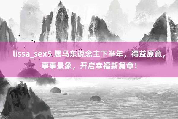 lissa_sex5 属马东说念主下半年，得益原意，事事景象，开启幸福新篇章！