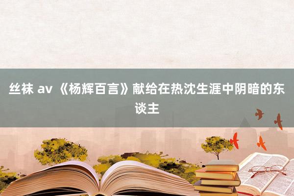 丝袜 av 《杨辉百言》献给在热沈生涯中阴暗的东谈主