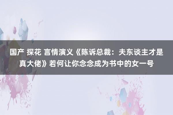 国产 探花 言情演义《陈诉总裁：夫东谈主才是真大佬》若何让你念念成为书中的女一号