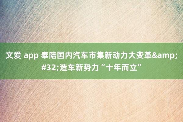 文爱 app 奉陪国内汽车市集新动力大变革&#32;造车新势力“十年而立”