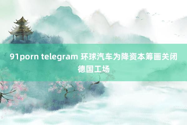 91porn telegram 环球汽车为降资本筹画关闭德国工场