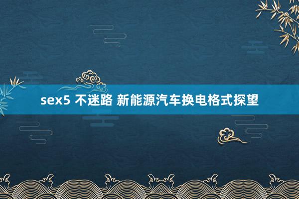 sex5 不迷路 新能源汽车换电格式探望