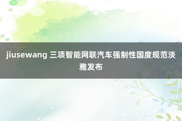 jiusewang 三项智能网联汽车强制性国度规范淡雅发布