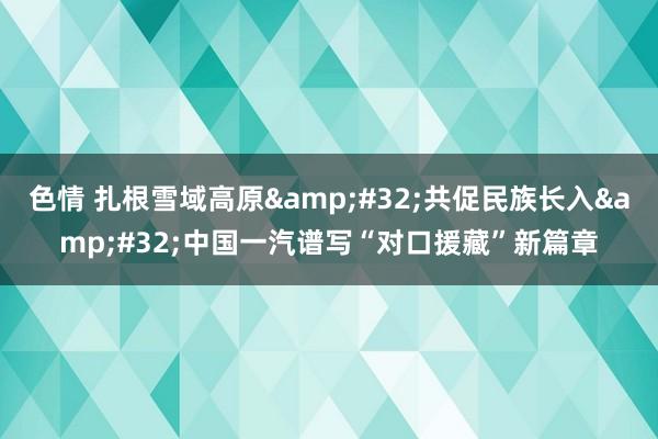 色情 扎根雪域高原&#32;共促民族长入&#32;中国一汽谱写“对口援藏”新篇章