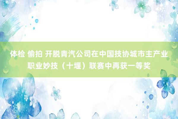 体检 偷拍 开脱青汽公司在中国技协城市主产业职业妙技（十堰）联赛中再获一等奖