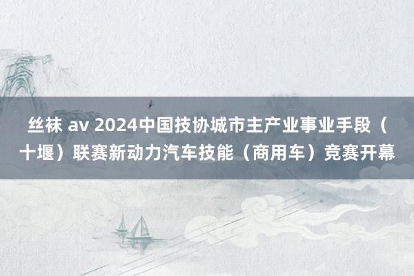 丝袜 av 2024中国技协城市主产业事业手段（十堰）联赛新动力汽车技能（商用车）竞赛开幕