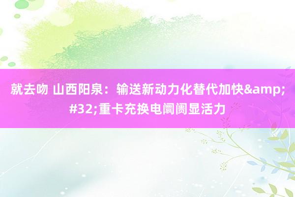 就去吻 山西阳泉：输送新动力化替代加快&#32;重卡充换电阛阓显活力