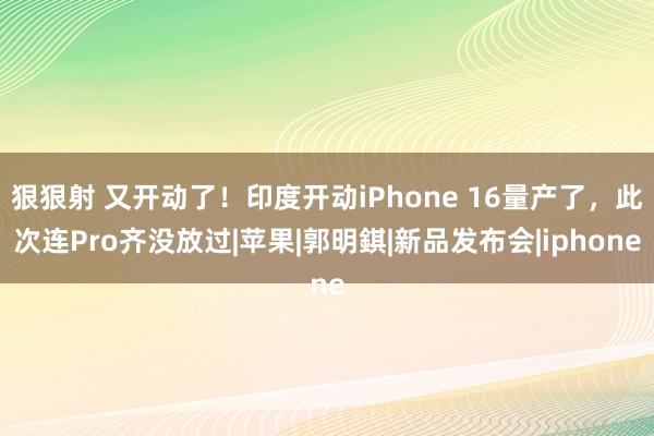 狠狠射 又开动了！印度开动iPhone 16量产了，此次连Pro齐没放过|苹果|郭明錤|新品发布会|iphone