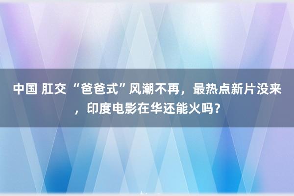 中国 肛交 “爸爸式”风潮不再，最热点新片没来，印度电影在华还能火吗？