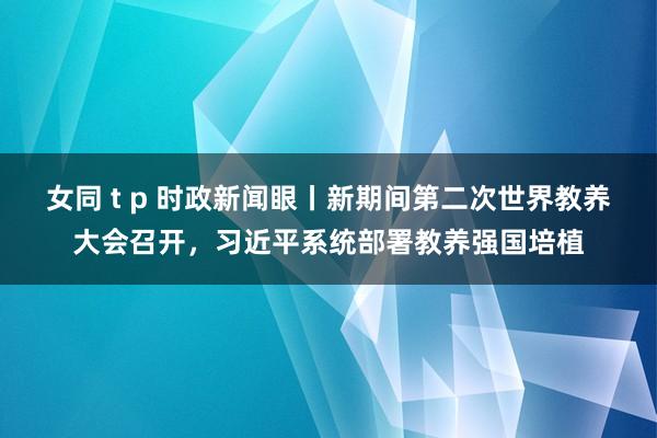 女同 t p 时政新闻眼丨新期间第二次世界教养大会召开，习近平系统部署教养强国培植