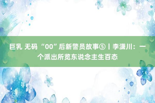 巨乳 无码 “00”后新警员故事⑤丨李潇川：一个派出所览东说念主生百态