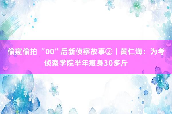 偷窥偷拍 “00”后新侦察故事②丨黄仁海：为考侦察学院半年瘦身30多斤