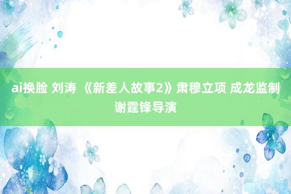 ai换脸 刘涛 《新差人故事2》肃穆立项 成龙监制谢霆锋导演