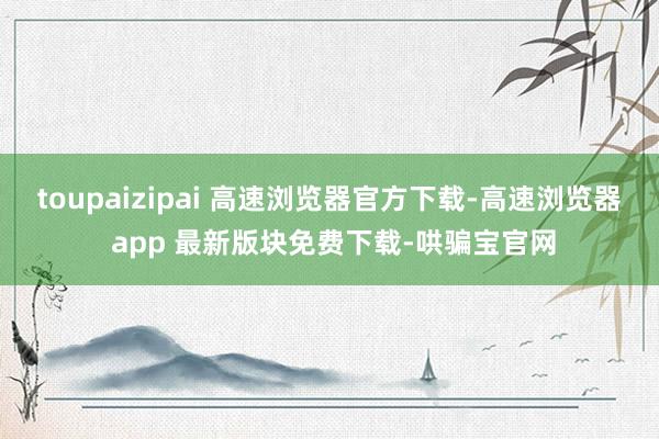 toupaizipai 高速浏览器官方下载-高速浏览器 app 最新版块免费下载-哄骗宝官网