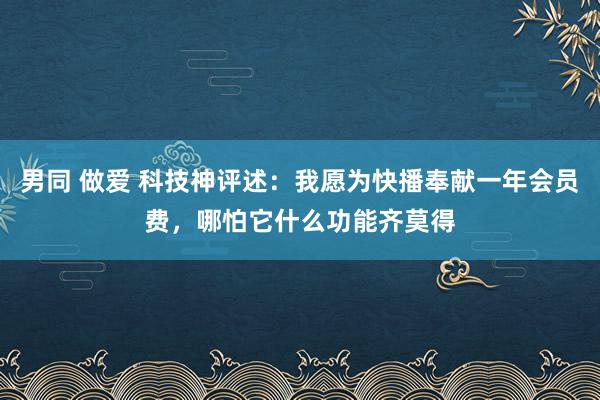 男同 做爱 科技神评述：我愿为快播奉献一年会员费，哪怕它什么功能齐莫得