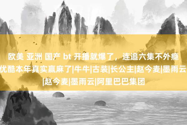 欧美 亚洲 国产 bt 开播就爆了，连追六集不外瘾，好评如潮！优酷本年真实赢麻了|牛牛|古装|长公主|赵今麦|墨雨云|阿里巴巴集团