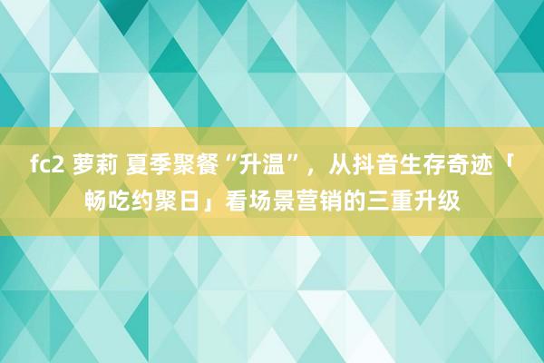 fc2 萝莉 夏季聚餐“升温”，从抖音生存奇迹「畅吃约聚日」看场景营销的三重升级