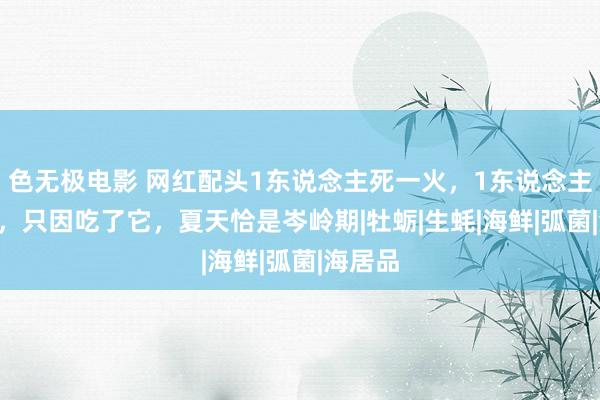 色无极电影 网红配头1东说念主死一火，1东说念主进ICU，只因吃了它，夏天恰是岑岭期|牡蛎|生蚝|海鲜|弧菌|海居品