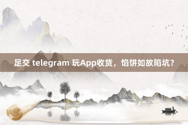 足交 telegram 玩App收货，馅饼如故陷坑？