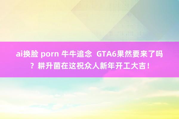 ai换脸 porn 牛牛追念  GTA6果然要来了吗？耕升菌在这祝众人新年开工大吉！