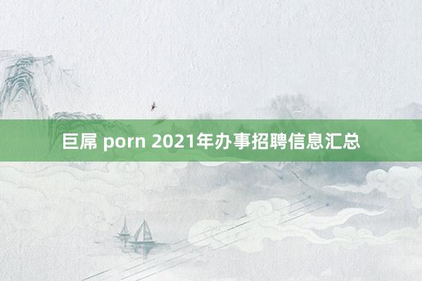 巨屌 porn 2021年办事招聘信息汇总