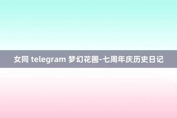 女同 telegram 梦幻花圃-七周年庆历史日记