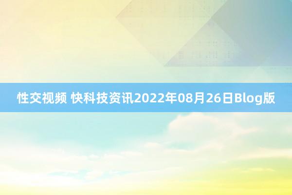 性交视频 快科技资讯2022年08月26日Blog版