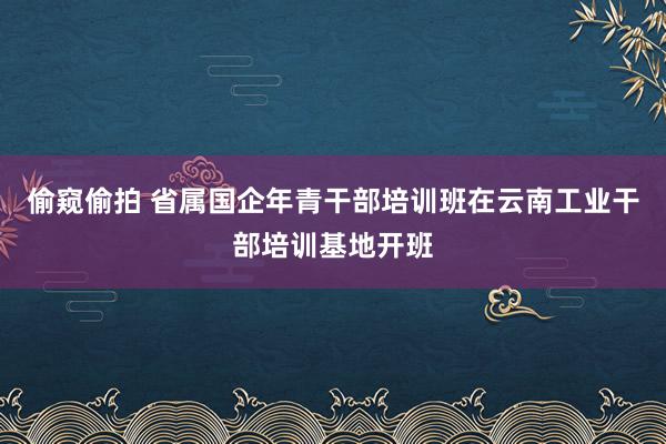 偷窥偷拍 省属国企年青干部培训班在云南工业干部培训基地开班