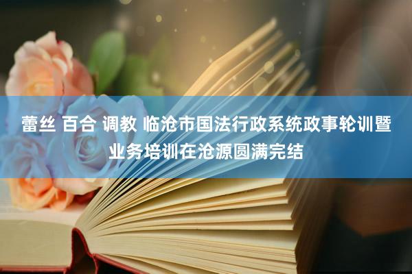 蕾丝 百合 调教 临沧市国法行政系统政事轮训暨业务培训在沧源圆满完结