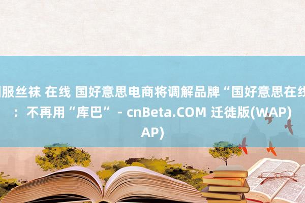 制服丝袜 在线 国好意思电商将调解品牌“国好意思在线”：不再用“库巴” - cnBeta.COM 迁徙版(WAP)