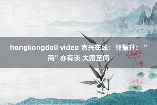 hongkongdoll video 嘉兴在线：郭振升：“商”亦有谈 大路至简