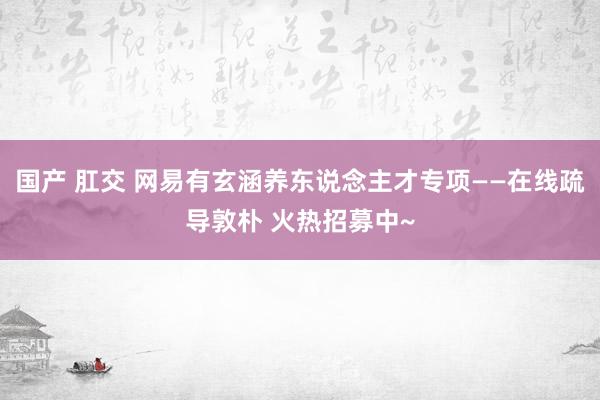 国产 肛交 网易有玄涵养东说念主才专项——在线疏导敦朴 火热招募中~